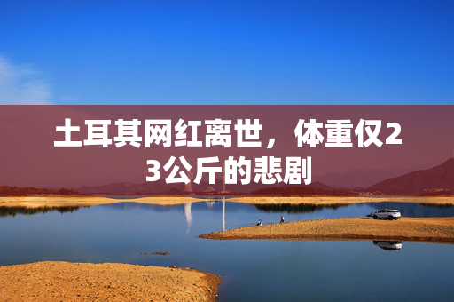 土耳其网红离世，体重仅23公斤的悲剧