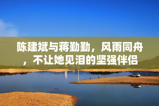 陈建斌与蒋勤勤，风雨同舟，不让她见泪的坚强伴侣