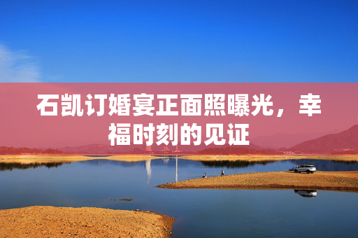 石凯订婚宴正面照曝光，幸福时刻的见证