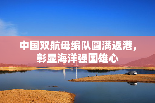 中国双航母编队圆满返港，彰显海洋强国雄心