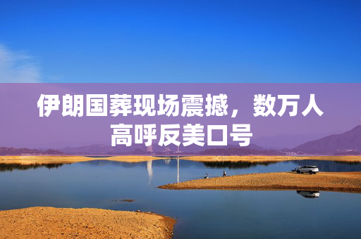 伊朗国葬现场震撼，数万人高呼反美口号