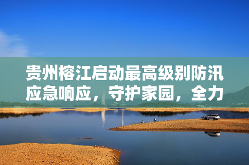 贵州榕江启动最高级别防汛应急响应，守护家园，全力以赴