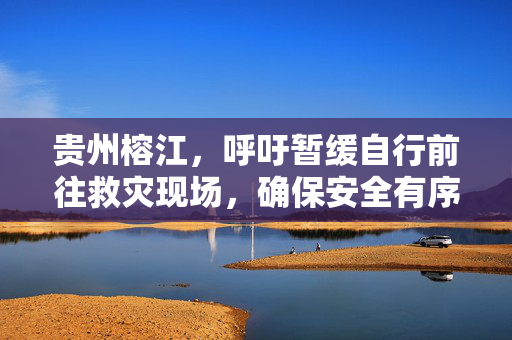 贵州榕江，呼吁暂缓自行前往救灾现场，确保安全有序响应倡议