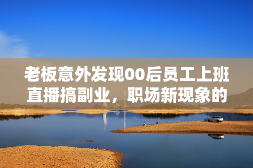 老板意外发现00后员工上班直播搞副业，职场新现象的反思与启示