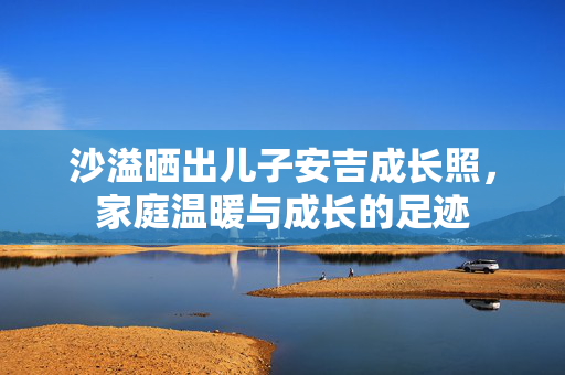沙溢晒出儿子安吉成长照，家庭温暖与成长的足迹