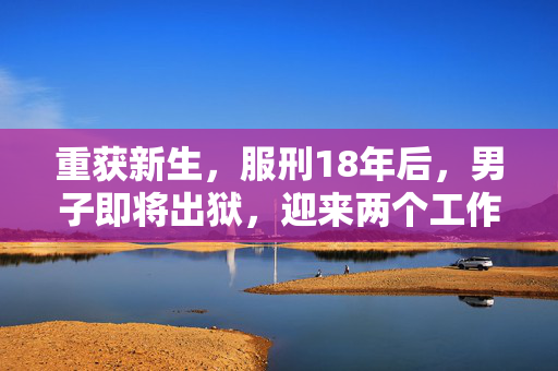 重获新生，服刑18年后，男子即将出狱，迎来两个工作机会的希望之路