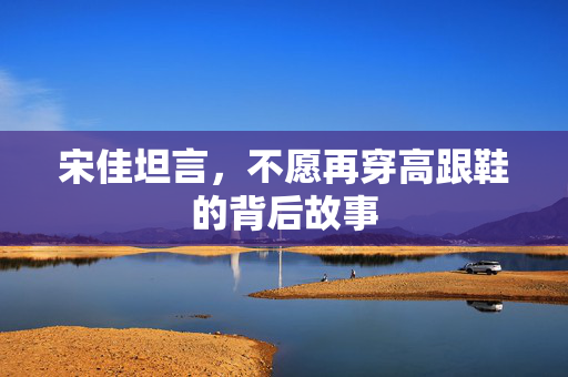 宋佳坦言，不愿再穿高跟鞋的背后故事