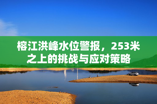 榕江洪峰水位警报，253米之上的挑战与应对策略