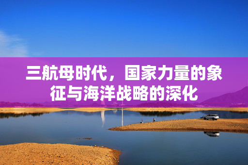三航母时代，国家力量的象征与海洋战略的深化