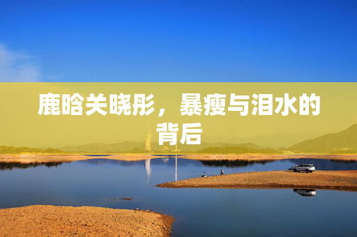 鹿晗关晓彤，暴瘦与泪水的背后