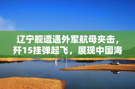 辽宁舰遭遇外军航母夹击，歼15挂弹起飞，展现中国海军的坚定与力量