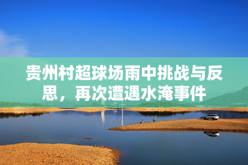 贵州村超球场雨中挑战与反思，再次遭遇水淹事件