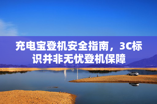 充电宝登机安全指南，3C标识并非无忧登机保障