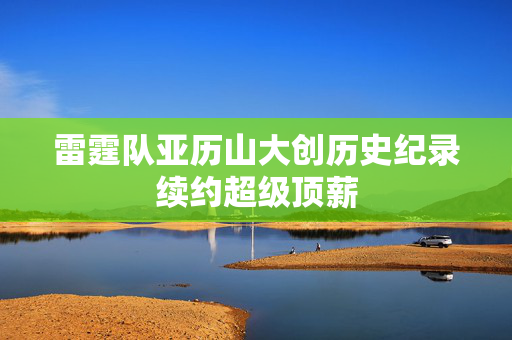 雷霆队亚历山大创历史纪录续约超级顶薪