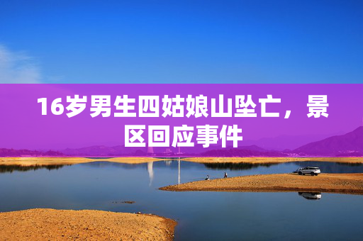 16岁男生四姑娘山坠亡，景区回应事件