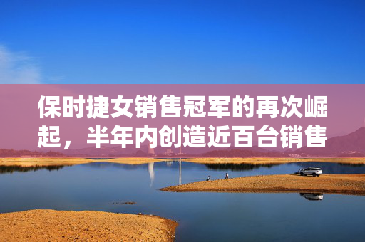 保时捷女销售冠军的再次崛起，半年内创造近百台销售奇迹的秘诀