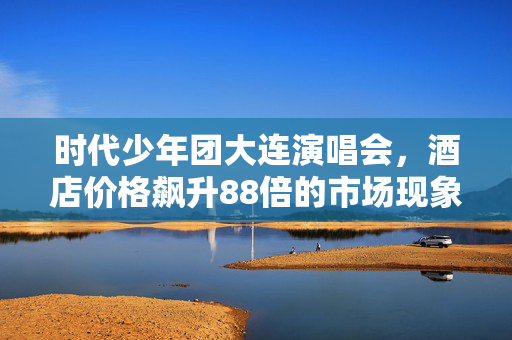 时代少年团大连演唱会，酒店价格飙升88倍的市场现象解析