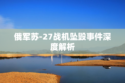 俄军苏-27战机坠毁事件深度解析