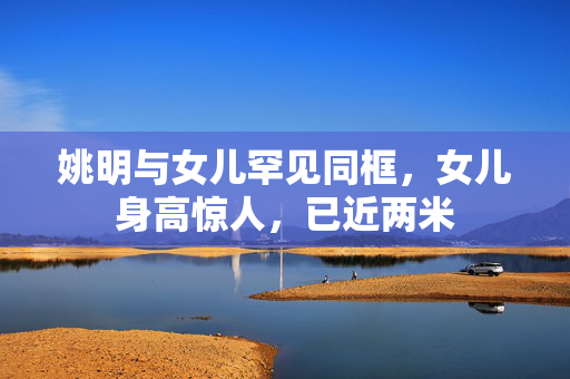 姚明与女儿罕见同框，女儿身高惊人，已近两米