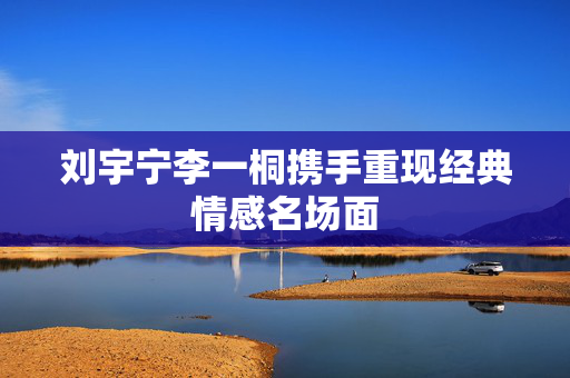 刘宇宁李一桐携手重现经典情感名场面