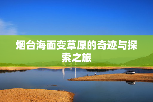 烟台海面变草原的奇迹与探索之旅