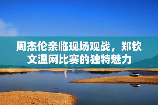 周杰伦亲临现场观战，郑钦文温网比赛的独特魅力