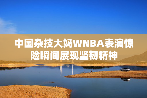 中国杂技大妈WNBA表演惊险瞬间展现坚韧精神