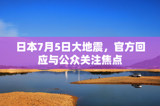 日本7月5日大地震，官方回应与公众关注焦点