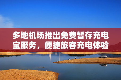 多地机场推出免费暂存充电宝服务，便捷旅客充电体验