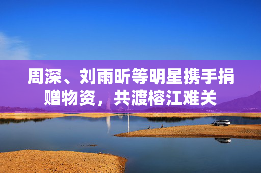 周深、刘雨昕等明星携手捐赠物资，共渡榕江难关