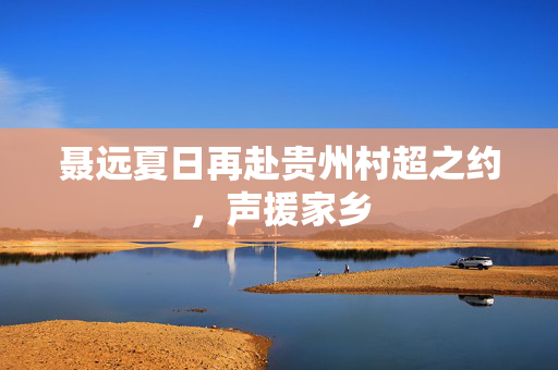 聂远夏日再赴贵州村超之约，声援家乡
