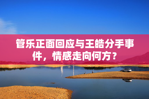 管乐正面回应与王皓分手事件，情感走向何方？