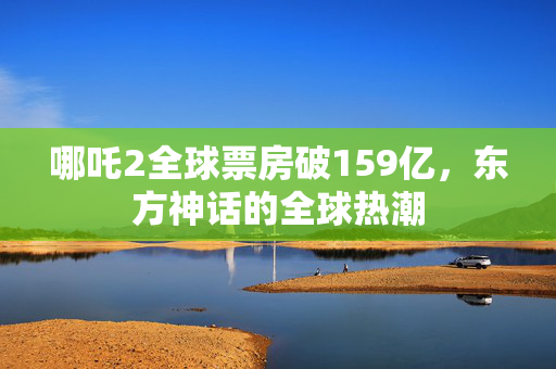 哪吒2全球票房破159亿，东方神话的全球热潮