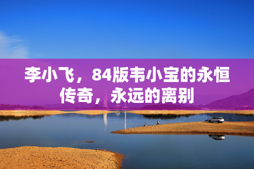 李小飞，84版韦小宝的永恒传奇，永远的离别