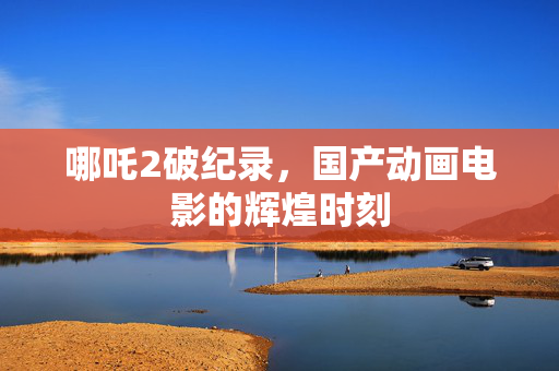 哪吒2破纪录，国产动画电影的辉煌时刻