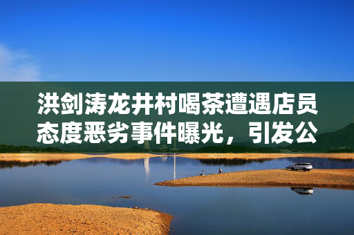 洪剑涛龙井村喝茶遭遇店员态度恶劣事件曝光，引发公众关注