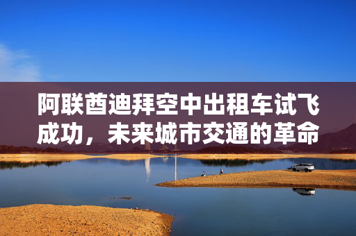阿联酋迪拜空中出租车试飞成功，未来城市交通的革命性里程碑