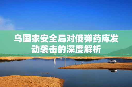 乌国家安全局对俄弹药库发动袭击的深度解析