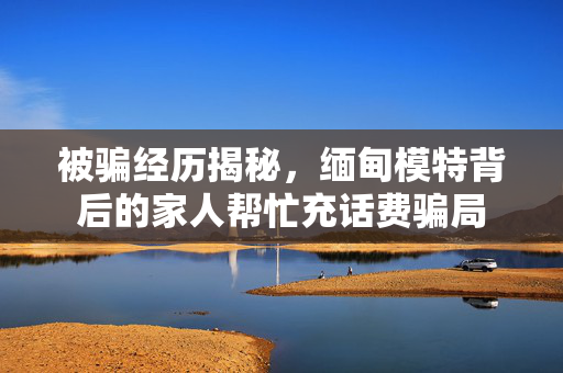 被骗经历揭秘，缅甸模特背后的家人帮忙充话费骗局