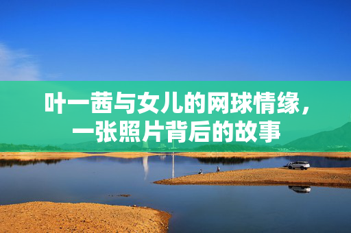 叶一茜与女儿的网球情缘，一张照片背后的故事