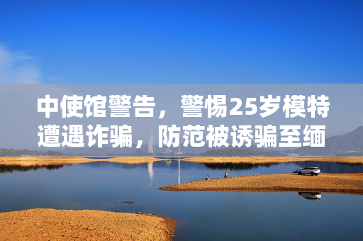 中使馆警告，警惕25岁模特遭遇诈骗，防范被诱骗至缅甸的严重风险