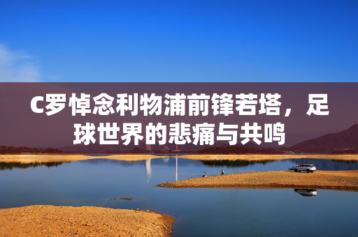 C罗悼念利物浦前锋若塔，足球世界的悲痛与共鸣