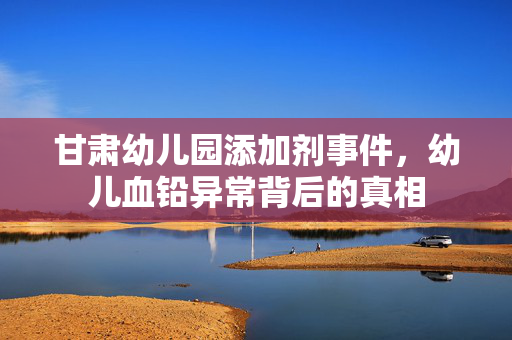 甘肃幼儿园添加剂事件，幼儿血铅异常背后的真相