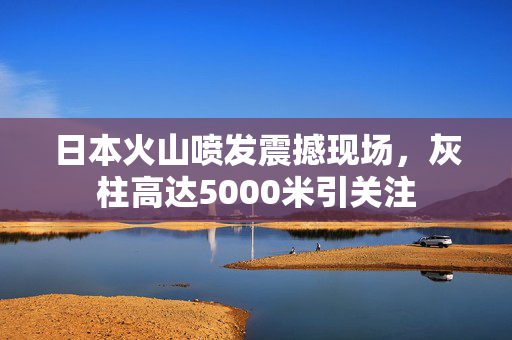 日本火山喷发震撼现场，灰柱高达5000米引关注