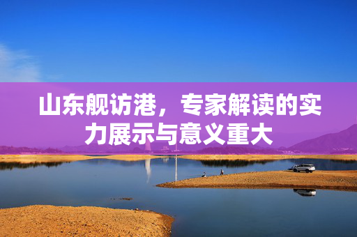 山东舰访港，专家解读的实力展示与意义重大