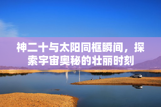 神二十与太阳同框瞬间，探索宇宙奥秘的壮丽时刻