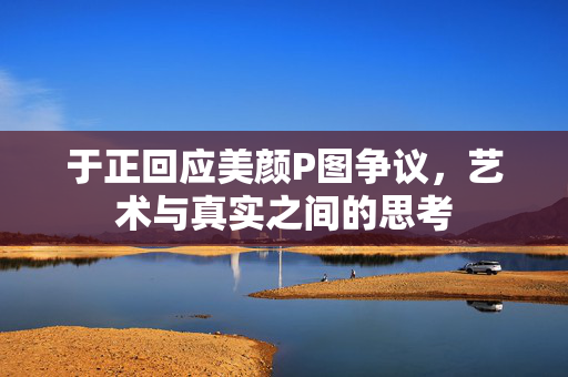 于正回应美颜P图争议，艺术与真实之间的思考