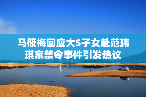 马筱梅回应大S子女赴范玮琪家禁令事件引发热议