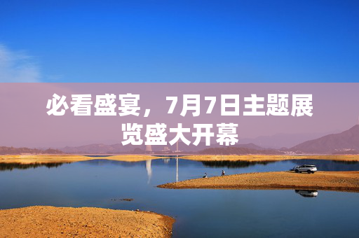 必看盛宴，7月7日主题展览盛大开幕