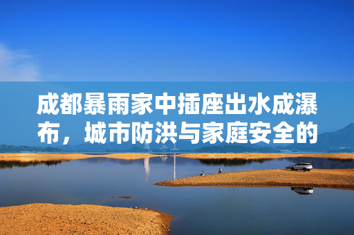 成都暴雨家中插座出水成瀑布，城市防洪与家庭安全的深度思考